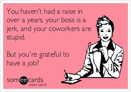 You haven't had a raise in
over a years, your boss is a
jerk, and your coworkers are
stupid.

But you're grateful to
have a job?