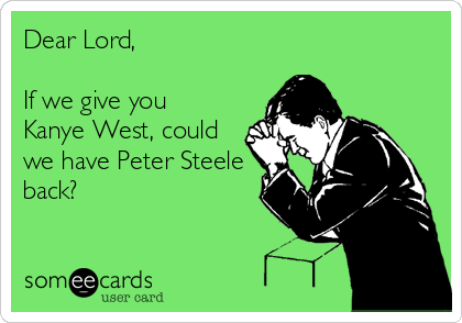 Dear Lord, 

If we give you 
Kanye West, could
we have Peter Steele
back?