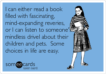 I can either read a book
filled with fascinating, 
mind-expanding reveries,
or I can listen to someone's
mindless drivel about their 
children and pets.  Some
choices in life are easy.