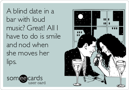A blind date in a
bar with loud
music? Great! All I
have to do is smile
and nod when
she moves her
lips.