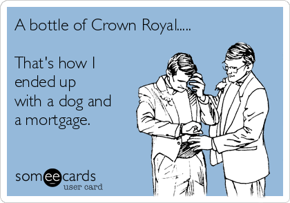 A bottle of Crown Royal.....

That's how I
ended up
with a dog and
a mortgage.
