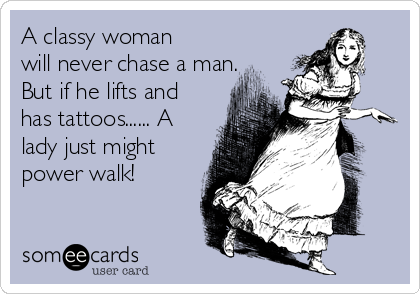 A classy woman
will never chase a man.
But if he lifts and
has tattoos...... A
lady just might
power walk!