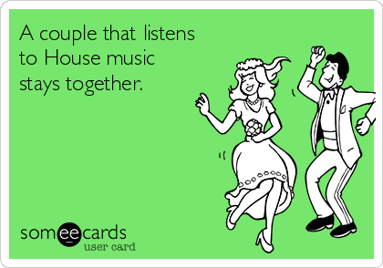A couple that listens
to House music
stays together.