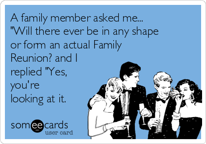 A family member asked me...
"Will there ever be in any shape
or form an actual Family
Reunion? and I
replied "Yes,
you're
looking at it.