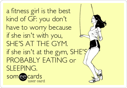 a fitness girl is the best
kind of GF: you don't
have to worry because
if she isn't with you,
SHE'S AT THE GYM. 
if she isn't at the gym, SHE'S
PROBABLY EATING or
SLEEPING.
