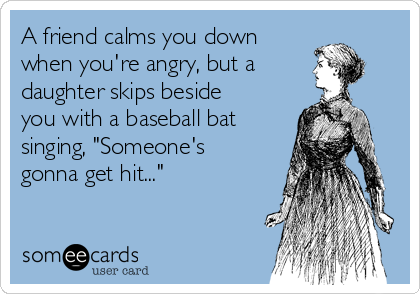 A friend calms you down 
when you're angry, but a
daughter skips beside
you with a baseball bat
singing, "Someone's
gonna get hit..."