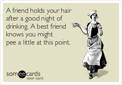 A friend holds your hair
after a good night of
drinking. A best friend
knows you might 
pee a little at this point.