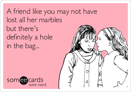A friend like you may not have
lost all her marbles
but there's
definitely a hole
in the bag...