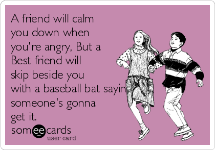 A friend will calm
you down when
you're angry, But a
Best friend will
skip beside you
with a baseball bat saying
someone's gonna
get it.