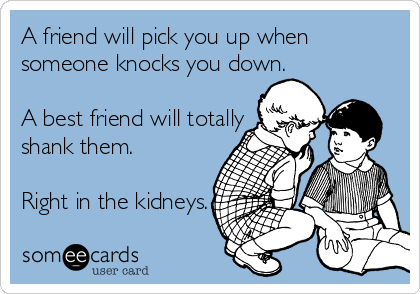 A friend will pick you up when
someone knocks you down.

A best friend will totally 
shank them.

Right in the kidneys. 