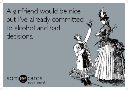 A girlfriend would be nice, 
but I've already committed
to alcohol and bad
decisions.
