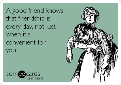 A good friend knows
that friendship is
every day, not just
when it's
convenient for
you.