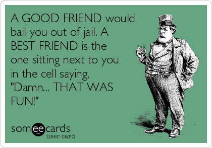 A GOOD FRIEND would
bail you out of jail. A
BEST FRIEND is the
one sitting next to you
in the cell saying,
"Damn... THAT WAS
FUN!"
