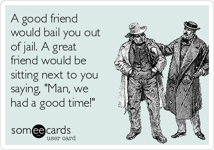 A good friend
would bail you out
of jail. A great
friend would be
sitting next to you
saying, "Man, we
had a good time!"