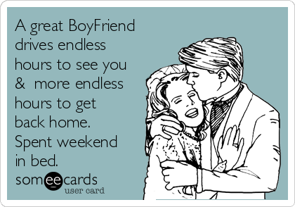 A great BoyFriend 
drives endless 
hours to see you
&  more endless
hours to get
back home. 
Spent weekend
in bed.  