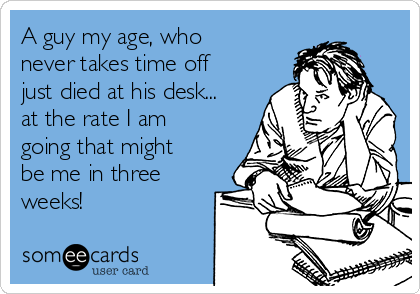 A guy my age, who
never takes time off
just died at his desk...
at the rate I am
going that might
be me in three
weeks!