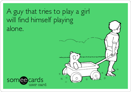 A guy that tries to play a girl
will find himself playing
alone.