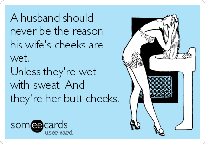 A husband should
never be the reason
his wife's cheeks are
wet. 
Unless they're wet
with sweat. And
they're her butt cheeks.