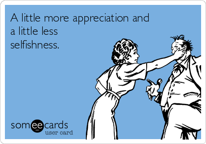 A little more appreciation and
a little less
selfishness. 