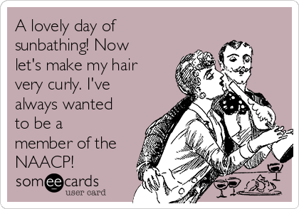 A lovely day of
sunbathing! Now
let's make my hair
very curly. I've
always wanted
to be a
member of the
NAACP!
