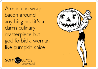 A man can wrap
bacon around
anything and it's a
damn culinary
masterpiece but
god forbid a woman
like pumpkin spice