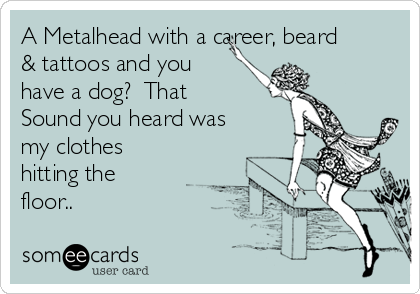 A Metalhead with a career, beard
& tattoos and you
have a dog?  That
Sound you heard was
my clothes
hitting the
floor..
