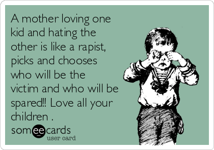 A mother loving one
kid and hating the
other is like a rapist,
picks and chooses
who will be the
victim and who will be
spared!! Love all your
children .