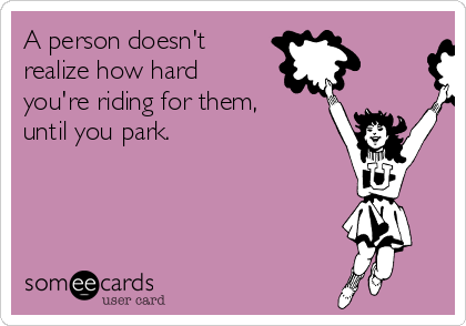 A person doesn't
realize how hard
you're riding for them,
until you park.