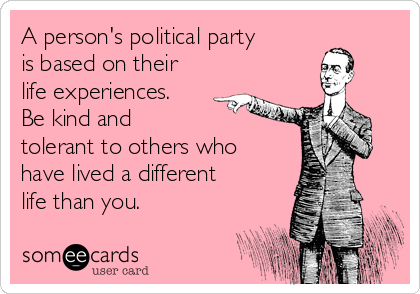 A person's political party
is based on their
life experiences.
Be kind and 
tolerant to others who
have lived a different
life than you.