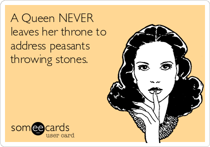 A Queen NEVER
leaves her throne to
address peasants
throwing stones. 