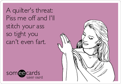 A quilter's threat: 
Piss me off and I'll
stitch your ass
so tight you
can't even fart. 