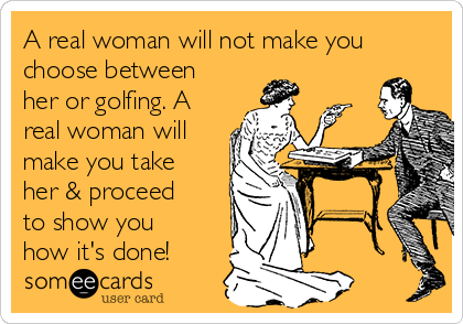 A real woman will not make you
choose between
her or golfing. A
real woman will
make you take
her & proceed
to show you
how it's done!