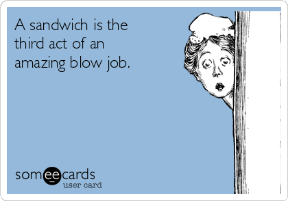 A sandwich is the
third act of an
amazing blow job.