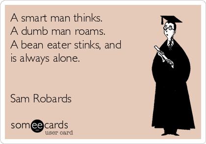 A smart man thinks.
A dumb man roams.
A bean eater stinks, and
is always alone.


Sam Robards
