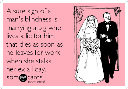 A sure sign of a
man's blindness is
marrying a pig who
lives a lie for him
that dies as soon as
he leaves for work
when she stalks
her ex all day.