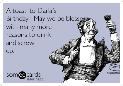 A toast, to Darla's
Birthday!  May we be blessed
with many more
reasons to drink
and screw
up.