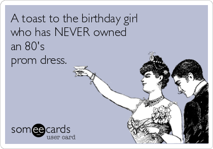 A toast to the birthday girl
who has NEVER owned
an 80's
prom dress.