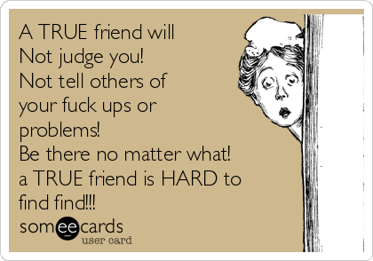 A TRUE friend will
Not judge you!
Not tell others of
your fuck ups or
problems!
Be there no matter what!
a TRUE friend is HARD to
find find!!!
