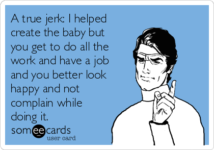 A true jerk: I helped
create the baby but
you get to do all the
work and have a job
and you better look
happy and not
complain while
doing it. 