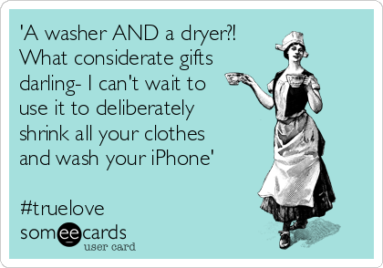 'A washer AND a dryer?! 
What considerate gifts
darling- I can't wait to
use it to deliberately
shrink all your clothes
and wash your iPhone'

#truelove