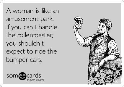 A woman is like an
amusement park.
If you can't handle
the rollercoaster,
you shouldn't
expect to ride the
bumper cars.