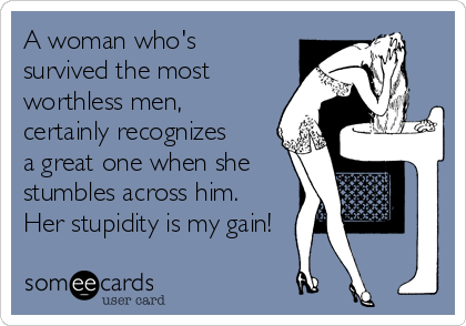 A woman who's
survived the most
worthless men,
certainly recognizes
a great one when she
stumbles across him.
Her stupidity is my gain!