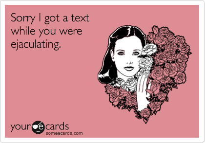Sorry I got a text 
while you were
ejaculating.