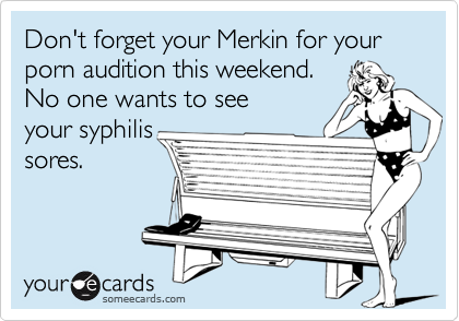 Don't forget your Merkin for your porn audition this weekend. No one wants to seeyour syphilissores.