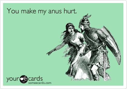 You make my anus hurt.