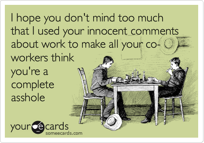 I hope you don't mind too much that I used your innocent comments about work to make all your co-workers think
you're a 
complete
asshole
