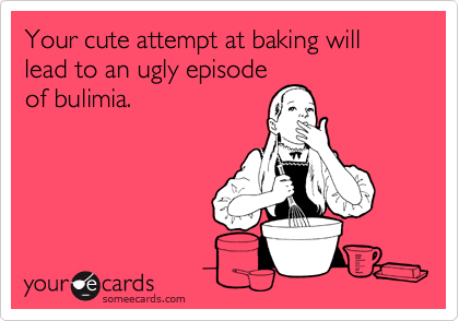 Your cute attempt at baking will lead to an ugly episode
of bulimia.