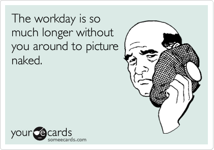 The workday is so
much longer without
you around to picture
naked.