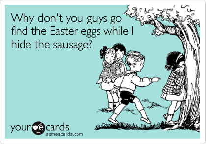 Why don't you guys go 
find the Easter eggs while I
hide the sausage?