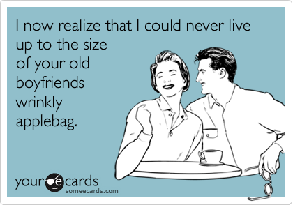 I now realize that I could never live up to the sizeof your oldboyfriendswrinklyapplebag.